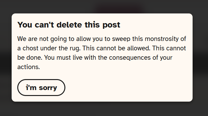 cohost deletion popup but the header says 'you can't delete this post', the body says 'We are not going to allow you to sweep this monstrosity of a chost under the rug. This cannot be allowed. This cannot be done. You must live with the consequences of your actions.' and there is only one button that is labeled 'i'm sorry'